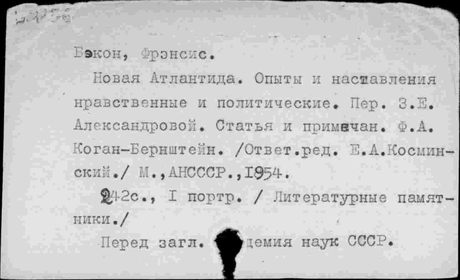 ﻿Гэкон, Фрэнсис.
Новая Атлантида. Опыты и наставления нравственные и политические. Пер. З.Е. Александровой. Статья и примвчан. Ф.А. Коган-Бернштейн. /Ответ.ред. Е.А.Космин-ский. / М., АНСССР., 1954 •
^1-2с., I портр. / Литературные памятники./
Перед загл. ^Ьдемия наук СССР.